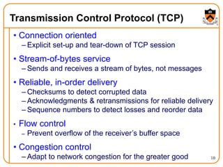 10
Transmission Control Protocol (TCP)
• Connection oriented
– Explicit set-up and tear-down of TCP session
• Stream-of-bytes service
– Sends and receives a stream of bytes, not messages
• Reliable, in-order delivery
– Checksums to detect corrupted data
– Acknowledgments & retransmissions for reliable delivery
– Sequence numbers to detect losses and reorder data
• Flow control
– Prevent overflow of the receiver’s buffer space
• Congestion control
– Adapt to network congestion for the greater good
 
