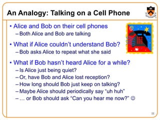 11
An Analogy: Talking on a Cell Phone
• Alice and Bob on their cell phones
– Both Alice and Bob are talking
• What if Alice couldn’t understand Bob?
– Bob asks Alice to repeat what she said
• What if Bob hasn’t heard Alice for a while?
– Is Alice just being quiet?
– Or, have Bob and Alice lost reception?
– How long should Bob just keep on talking?
– Maybe Alice should periodically say “uh huh”
– … or Bob should ask “Can you hear me now?” 
 