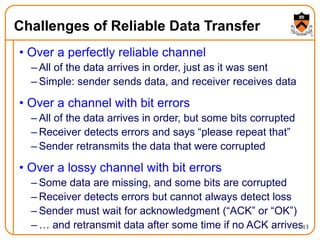 13
Challenges of Reliable Data Transfer
• Over a perfectly reliable channel
– All of the data arrives in order, just as it was sent
– Simple: sender sends data, and receiver receives data
• Over a channel with bit errors
– All of the data arrives in order, but some bits corrupted
– Receiver detects errors and says “please repeat that”
– Sender retransmits the data that were corrupted
• Over a lossy channel with bit errors
– Some data are missing, and some bits are corrupted
– Receiver detects errors but cannot always detect loss
– Sender must wait for acknowledgment (“ACK” or “OK”)
– … and retransmit data after some time if no ACK arrives
 