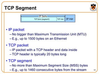 18
TCP Segment
• IP packet
– No bigger than Maximum Transmission Unit (MTU)
– E.g., up to 1500 bytes on an Ethernet
• TCP packet
– IP packet with a TCP header and data inside
– TCP header is typically 20 bytes long
• TCP segment
– No more than Maximum Segment Size (MSS) bytes
– E.g., up to 1460 consecutive bytes from the stream
IP Hdr
IP Data
TCP Hdr
TCP Data (segment)
 