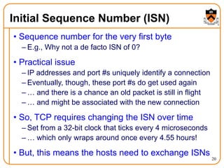 20
Initial Sequence Number (ISN)
• Sequence number for the very first byte
– E.g., Why not a de facto ISN of 0?
• Practical issue
– IP addresses and port #s uniquely identify a connection
– Eventually, though, these port #s do get used again
– … and there is a chance an old packet is still in flight
– … and might be associated with the new connection
• So, TCP requires changing the ISN over time
– Set from a 32-bit clock that ticks every 4 microseconds
– … which only wraps around once every 4.55 hours!
• But, this means the hosts need to exchange ISNs
 
