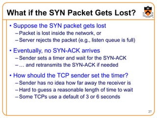 27
What if the SYN Packet Gets Lost?
• Suppose the SYN packet gets lost
– Packet is lost inside the network, or
– Server rejects the packet (e.g., listen queue is full)
• Eventually, no SYN-ACK arrives
– Sender sets a timer and wait for the SYN-ACK
– … and retransmits the SYN-ACK if needed
• How should the TCP sender set the timer?
– Sender has no idea how far away the receiver is
– Hard to guess a reasonable length of time to wait
– Some TCPs use a default of 3 or 6 seconds
 