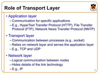 3
Role of Transport Layer
• Application layer
– Communication for specific applications
– E.g., HyperText Transfer Protocol (HTTP), File Transfer
Protocol (FTP), Network News Transfer Protocol (NNTP)
• Transport layer
– Communication between processes (e.g., socket)
– Relies on network layer and serves the application layer
– E.g., TCP and UDP
• Network layer
– Logical communication between nodes
– Hides details of the link technology
– E.g., IP
 