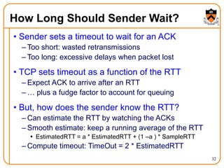 32
How Long Should Sender Wait?
• Sender sets a timeout to wait for an ACK
– Too short: wasted retransmissions
– Too long: excessive delays when packet lost
• TCP sets timeout as a function of the RTT
– Expect ACK to arrive after an RTT
– … plus a fudge factor to account for queuing
• But, how does the sender know the RTT?
– Can estimate the RTT by watching the ACKs
– Smooth estimate: keep a running average of the RTT
 EstimatedRTT = a * EstimatedRTT + (1 –a ) * SampleRTT
– Compute timeout: TimeOut = 2 * EstimatedRTT
 