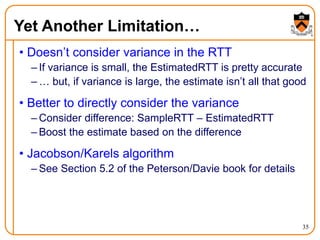 35
Yet Another Limitation…
• Doesn’t consider variance in the RTT
– If variance is small, the EstimatedRTT is pretty accurate
– … but, if variance is large, the estimate isn’t all that good
• Better to directly consider the variance
– Consider difference: SampleRTT – EstimatedRTT
– Boost the estimate based on the difference
• Jacobson/Karels algorithm
– See Section 5.2 of the Peterson/Davie book for details
 