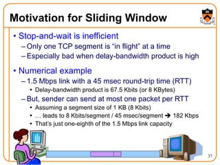 37
Motivation for Sliding Window
• Stop-and-wait is inefficient
– Only one TCP segment is “in flight” at a time
– Especially bad when delay-bandwidth product is high
• Numerical example
– 1.5 Mbps link with a 45 msec round-trip time (RTT)
 Delay-bandwidth product is 67.5 Kbits (or 8 KBytes)
– But, sender can send at most one packet per RTT
 Assuming a segment size of 1 KB (8 Kbits)
 … leads to 8 Kbits/segment / 45 msec/segment  182 Kbps
 That’s just one-eighth of the 1.5 Mbps link capacity
 