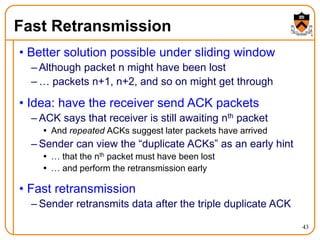 43
Fast Retransmission
• Better solution possible under sliding window
– Although packet n might have been lost
– … packets n+1, n+2, and so on might get through
• Idea: have the receiver send ACK packets
– ACK says that receiver is still awaiting nth packet
 And repeated ACKs suggest later packets have arrived
– Sender can view the “duplicate ACKs” as an early hint
 … that the nth packet must have been lost
 … and perform the retransmission early
• Fast retransmission
– Sender retransmits data after the triple duplicate ACK
 