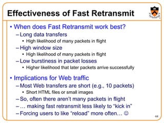 44
Effectiveness of Fast Retransmit
• When does Fast Retransmit work best?
– Long data transfers
 High likelihood of many packets in flight
– High window size
 High likelihood of many packets in flight
– Low burstiness in packet losses
 Higher likelihood that later packets arrive successfully
• Implications for Web traffic
– Most Web transfers are short (e.g., 10 packets)
 Short HTML files or small images
– So, often there aren’t many packets in flight
– … making fast retransmit less likely to “kick in”
– Forcing users to like “reload” more often… 
 