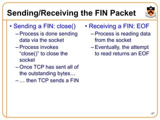 47
Sending/Receiving the FIN Packet
• Sending a FIN: close()
– Process is done sending
data via the socket
– Process invokes
“close()” to close the
socket
– Once TCP has sent all of
the outstanding bytes…
– … then TCP sends a FIN
• Receiving a FIN: EOF
– Process is reading data
from the socket
– Eventually, the attempt
to read returns an EOF
 