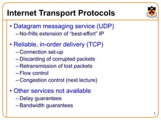 5
Internet Transport Protocols
• Datagram messaging service (UDP)
– No-frills extension of “best-effort” IP
• Reliable, in-order delivery (TCP)
– Connection set-up
– Discarding of corrupted packets
– Retransmission of lost packets
– Flow control
– Congestion control (next lecture)
• Other services not available
– Delay guarantees
– Bandwidth guarantees
 
