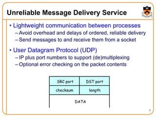 7
Unreliable Message Delivery Service
• Lightweight communication between processes
– Avoid overhead and delays of ordered, reliable delivery
– Send messages to and receive them from a socket
• User Datagram Protocol (UDP)
– IP plus port numbers to support (de)multiplexing
– Optional error checking on the packet contents
SRC port DST port
checksum length
DATA
 