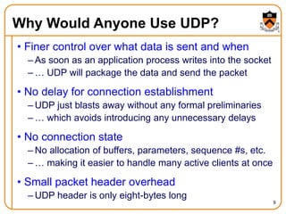 8
Why Would Anyone Use UDP?
• Finer control over what data is sent and when
– As soon as an application process writes into the socket
– … UDP will package the data and send the packet
• No delay for connection establishment
– UDP just blasts away without any formal preliminaries
– … which avoids introducing any unnecessary delays
• No connection state
– No allocation of buffers, parameters, sequence #s, etc.
– … making it easier to handle many active clients at once
• Small packet header overhead
– UDP header is only eight-bytes long
 
