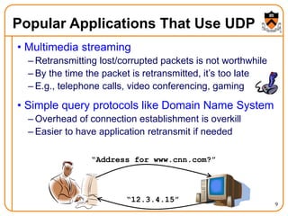 9
Popular Applications That Use UDP
• Multimedia streaming
– Retransmitting lost/corrupted packets is not worthwhile
– By the time the packet is retransmitted, it’s too late
– E.g., telephone calls, video conferencing, gaming
• Simple query protocols like Domain Name System
– Overhead of connection establishment is overkill
– Easier to have application retransmit if needed
“Address for www.cnn.com?”
“12.3.4.15”
 