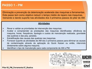 PASSO 1 - PM
Pilar 05_PM_Ferramenta 07_Reativa
Atividades
 Rever e validar as prioridades de intervenção das maquinas .
 Avaliar e compreender as prestações das maquinas identificadas: eficiência da
maquina, horas, frequência, tipologia e custos de manutenção realizada, gravidade
das quebras e das peq. paradas.
 Estratificação das causas das quebras nas maquinas.
 Fornecer suporte as atividades de AM dos 3 primeiros passos para eliminar as causas
de contaminação através da aplicação do Quick Kaizen ou então, intervindo
diretamente sobre alguma maquina.
 Identificar o tipo de manutenção para cada componente de AM e PM.
Eliminação e prevenção da deterioração acelerada das maquinas e ferramentas.
Este passo tem como objetivo reduzir o tempo médio de reparo nas maquinas,
treinando e dando suporte nas atividades dos 3 primeiros passos do pilar de AM.
 
