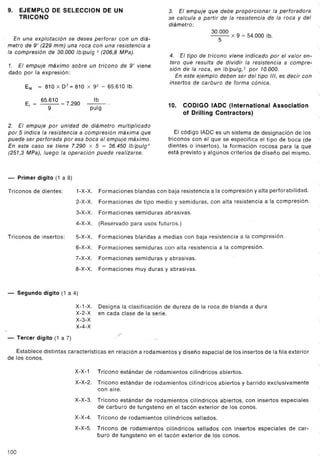 ..
9. EJEMPLO DE SELECCION DE UN                                               3. El empuje que debe proporcionar la perforadora
   TRICONO                                                                  se calcula a partir de la resistencia de la roca y del
                                                                            diámetro:                                                     "
                                                                                                  30.000 x 9 = 54.000 lb.
   En una explotación se desea perforar con un diá-                                                  5
metro de 9" (229 mm) una roca con una resistencia a
la compresión de 30.000 Ib/pulg 2 (206,8 MPa).
                                                                             4. El tipo de tricono viene indicado por el valor en-
                                                                             tero que resulta de dividir la resistencia a compre-
1.    El empuje    máximo      sobre un tricono de 9" viene
                                                                             sión de la roca, en Ib/pulg,2 por 10.000.
dado por la expresión:
                                                                                 En este ejemplo deben ser del tipo 111,es decir con
                                                                             insertos de carburo de forma cónica.
         EM     = 810   X D2   = 810   X 92        = 65.610 lb.

                                             lb
                65.610 = 7.290         -.
                                                                            10.     CODIGO IADC (International              Association
         E¡ =      g-                       pulg
                                                                                    01 Drilling Contractors)

2. El empuje por unidad de diámetro multiplicado
por 5 indica la resistencia a compresión máxima que                            El código IADC es un sistema de designación de los
puede ser perforada por esa boca al empuje máximo.                          triconos con el que se especifica el tipo de boca (de
En este caso se tiene 7.290 x 5 = 36.450 Ib/pulg 2                          dientes o insertos), la formación rocosa para la que
(251,3 MPa), luego la operación puede realizarse.                           está previsto y alg_unos criterios de diseño del mismo.



-     Primer dígito (1 a 8)

Triconos de dientes:             1-X-X.           Formaciones blandas con baja resistencia a la compresión y alta perforabilidad.
                                 2-X-X.           Formaciones de tipo medio y semiduras, con alta resistencia a la compresión.
                                 3-X-X.           Formaciones semiduras abrasivas.
                                 4-X-X.           (Reservado para usos futuros.)
Triconos de insertos:            5-X-X.           Formaciones blandas a medias con baja resistencia a la compresión.
                                 6-X-X.           Formaciones semiduras con alta resistencia a la compresión.
                                 7-X-X.           Formaciones semiduras y abrasivas.
                                 8-X-X.           Formaciones muy duras y abrasivas.


-     Segundo     dígito (1 a 4)

                                 X-1-X.           Designa la clasificación de dureza de la roca de blanda a dura
                                 X-2-X
                                 X-3-X
                                                                       .
                                                  en cada clase de la serie.
                                                                   ~




                                 X-4-X
                                                         lf
-     Tercer dígito (1 a 7)

   Establece distintas características               en relación a rodamientos    y diseño espacial de los insertos de la fila exterior
de los conos.

                                X-X-1          Tricono estándar    de rodamientos        cilíndricos   abiertos.
                                X-X-2.         Tricono estándar    de rodamientos        cilíndricos abiertos y barrido exclusivamente
                                               con aire.
                                X-X~3. Tricono estándar de rodamientos cilíndricos abiertos, con insertos especiales
                                       de carburo de tungsteno en el tacón exterior de los conos.
                                X-X-4.        Tricono de rodamientos       cilíndricos    sellados.
                                X-X-5.        Tricono de rodamientos cilíndricos sellados con insertos especiales de car-
                                              buro de tungsteno en el tacón exterior de los conos.

100
 
