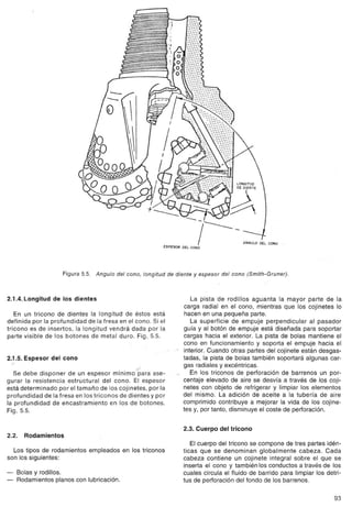 ---

                                                            ,,-   ~       r---
                                                                      L CONO
                                                                                        ANGULO DEL CONO




                    Figura 5.5. Angula del cono, longitud de diente y espesor del cono (Smith-Gruner).



2.1.4. Longitud de los dientes                                       La pista de rodillos aguanta la mayor parte de la
                                                                   carga radial en el cono, mientras que los cojinetes lo
   En un tricono de dientes la longitud de éstos está              hacen en una pequeña parte.
definida por la profundidad de la fresa en el cono. Si el            La superficie de empuje perpendicular al pasador
tricono es de insertos, la longitud vendrá dada por la            guía y al botón de empuje está diseñada para soportar
parte visible de los botones de metal duro. Fig. 5.5.             cargas hacia el exterior. La pista de bolas mantiene el
                                                                  cono en funcionamiento y soporta el empuje hacia el
                                                                  interior. Cuando otras partes del cojinete están desgas-
2.1.5. Espesor del cono
  ,
                                                .
   Se debe disponer de un espesor mínimo""paraase-
                                                                  tadas, la pista de bolas también soportará algunas car-
                                                                  gas radiales y excéntricas.
                                                                     En los triconos de perforación de barrenos un por-
gurar la resistencia estructural del cono. El espesor             centaje elevado de aire se desvía a través de los coji-
está determinado por el tamaño de los cojinetes, por la           netes con objeto de refrigerar y limpiar los elementos
profundidad de la fresa en los triconos de dientes y por          del mismo. La adición de aceite a la tubería de aire
la profundidad de encastramiento     en los de botones.           comprimido contribuye a mejorar la vida de los cojine-
Fig.5.5.                                                          tes y, por tanto, disminuye el coste de perforación.


                                                                  2.3. Cuerpo del tricono
2.2.   Rodamientos
                                                                     El cuerpo del tricono se compone de tres partes idén-
  Los tipos de rodamientos   empleados    en los triconos         ticas que se denominan global mente cabeza. Cada
son los siguientes:                                               cabeza contiene un cojinete integral sobre el que se
                                                                  inserta el cono y también los conductos a través de los
-   Bolas y rodillos.                                             cuales circula el fluido de barrido para limpiar los detri-
-   Rodamientos planos con lubricación.                           tus de perforación del fondo de los barrenos.

                                                                                                                          93
 