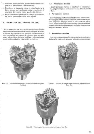 ./
           -    Reducen las vibraciones, produciendo menos fati-                  5.1.     Triconos de dientes
                gas en la perforadora y en el varillaje.
                                                                                     Los triconos de dientes se clasifican en tres catego-
      ./ -      Disminuye el desgaste sobre el estabilizador y la                 rías, según el tipo de formación rocosa: blanda, media
                barra porque los insertos de carburo mantienen el                 y dura.
                diámetro del tricono mejor que los de dientes.
                                                                                 A.      Formaciones   blandas
     ./ -       Producen menos pérdidas de tiempo por cambio
                de bocas y menores daños a las roscas.
                                                                                    Los triconos para formaciones blandas tienen roda-
                                                                                 mientas pequeños compatibles con los dientes largos
     ./        5. SELECCION DEL TIPO DE TRICONO                                  y los pequeños empujes sobre la boca que son nece-
                                                                                 sarios. Los dientes están separados y los conos tienen
                                                                                 un descentramiento grande para producir un efecto de
     ./
                                                                                 desgarre elevado. Foto 5.1.
             En la selección del tipo de tricono influyen funda-
           mentalmente la resistencia a compresión de la roca y
           su dureza. Normalmente,los usuarios envían muestras                   B.      Formaciones   medias
     ./    a las compañías fabricantes de triconos para que ase-
           soren sobre el tipo de boca a utilizar, velocidades de                  Los triconos para estas formaciones tienen cojinetes
           penetración probables y duración en metros.                           de tamaño medio, de acuerdo a los empujes necesa-
     ./



     ./




     ./




 ./




 ./




 ./




 ./


           Foto 5.1.   Tricono de dientes para formación blanda (Hughes          Foto 5.2. Tricono de dientes para formación media (Hughes
                                       Tool Col.                                                          Tool Col.




./



./




./




./




./




./
                                               Foto 5.3.   Tricono para formaciones   duras (Hughes Tool Col.


                                                                                                                                        95
 