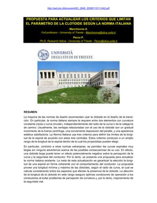 http://sed.siiv.it/documenti/63_2848_20080110111442.pdf
PROPUESTA PARA ACTUALIZAR LOS CRITERIOS QUE LIMITAN
EL PARÁMETRO DE LA CLOTOIDE SEGÚN LA NORMA ITALIANA
Marchionna A.
Full professor - University of Trieste - Marchionna@dica.units.it
Perco P.
Ph.D. Research fellow - University of Trieste - Perco@dica.units.it
RESUMEN
La mayoría de las normas de diseño recomiendan usar la clotoide en el diseño de la transi-
ción. En particular, la norma italiana siempre la requiere entre dos elementos con curvatura
constante (recta o curva circular), independientemente del radio de la curva o de la categoría
de camino. Usualmente, las ventajas relacionadas con el uso de la clotoide son un gradual
incremento de la fuerza centrífuga, una conveniente disposición del peralte, y una apariencia
estética satisfactoria. La Norma Italiana usa tres criterios para definir los límites de la longi-
tud de la espiral de acuerdo con estos tres controles. Estos criterios conducen a un amplio
rango de la longitud de la espiral dentro de la cual los proyectistas pueden elegir.
En particular, contrario a otras normas extranjeras, se permiten las curvas espirales muy
largas sin ninguna advertencia acerca de las posibles consecuencias de su uso. En efecto,
una clotoide larga puede tener un efecto potencialmente negativo sobre la percepción de la
curva y la seguridad del conductor. Por lo tanto, se presenta una propuesta para actualizar
la norma italiana existente. La meta de esta actualización es garantizar la elección la longi-
tud de una espiral en forma coherente con el comportamiento del conductor. La propuesta
provee una longitud mínima y máxima de las clotoides, según el radio de curva, el cual se
calcula considerando todos los aspectos que afectan la presencia de la clotoide. La elección
de la longitud de la clotoide en este rango asegura óptimas condiciones de operación a los
conductores al evitar problemas de percepción de curvatura y, por lo tanto, mejoramiento de
la seguridad vial.
 