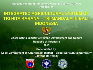 INTEGRATED AGRICULTURAL SYSTEM OF
TRI HITA KARANA – TRI MANDALA IN BALI,
INDONESIA
Coordinating Ministry of Human Development and Culture
Republic of Indonesia
2015
Collaborated by:
Local Government of Karangasem District – Bogor Agricultural University
Udayana University
Globally Important Agriculture Heritage System (GIAHS)
Application
 