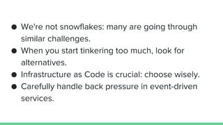● We're not snowflakes: many are going through
similar challenges.
● When you start tinkering too much, look for
alternatives.
● Infrastructure as Code is crucial: choose wisely.
● Carefully handle back pressure in event-driven
services.
 