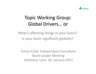 Topic Working Group: 
     Global Drivers… or
     Gl b l D i
What’s affecting things in your basin?
Wh t’ ff ti thi         i       b i ?
 Is your basin significant globally?


 Simon Cook, Independent Consultant
 Simon Cook Independent Consultant
         Basin Leader Meeting
   Vientiane, Laos, 18. January 2011
   Vientiane Laos 18 January 2011
 