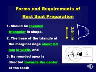 Forms and Requirements of
Rest Seat Preparation
1- Should be rounded
triangular in shape.
2. The base of the triangle at
the marginal ridge about 2.5
mm in width, and
3. Its rounded apex is
directed towards the center
of the tooth
 