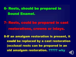 6- Rests, should be prepared in
Sound Enamel.
8-If an amalgam restoration is present, it
could be replaced by a cast restoration
(occlusal rests can be prepared in an
old amalgam restoration. ????? why
7- Rests, could be prepared in cast
restorations, crowns or inlays.
 