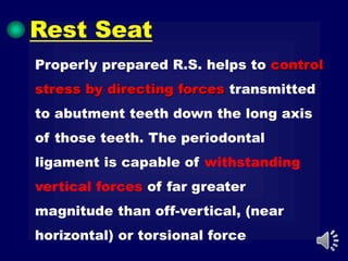 Properly prepared R.S. helps to control
stress by directing forces transmitted
to abutment teeth down the long axis
of those teeth. The periodontal
ligament is capable of withstanding
vertical forces of far greater
magnitude than off-vertical, (near
horizontal) or torsional force
Rest Seat
 