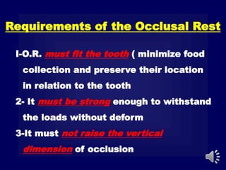 Requirements of the Occlusal Rest
I-O.R. must fit the tooth ( minimize food
collection and preserve their location
in relation to the tooth
2- It must be strong enough to withstand
the loads without deform
3-It must not raise the vertical
dimension of occlusion
 