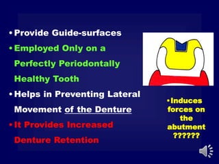 •Induces
forces on
the
abutment
??????
•Provide Guide-surfaces
•Employed Only on a
Perfectly Periodontally
Healthy Tooth
•Helps in Preventing Lateral
Movement of the Denture
•It Provides Increased
Denture Retention
 