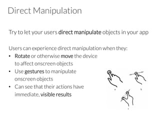 Direct Manipulation
Try to let your users direct manipulate objects in your app

Users can experience direct manipulation when they:
•  Rotate or otherwise move the device 

to affect onscreen objects
•  Use gestures to manipulate 

onscreen objects
•  Can see that their actions have

immediate, visible results

 