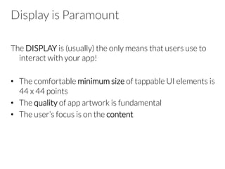 Display is Paramount 
The DISPLAY is (usually) the only means that users use to
interact with your app!

•  The comfortable minimum size of tappable UI elements is
44 x 44 points
•  The quality of app artwork is fundamental
•  The user’s focus is on the content
 