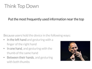 Think Top Down

Put the most frequently used information near the top


Because users hold the device in the following ways:
•  In the left hand and gesturing with a 

ﬁnger of the right hand
•  In one hand, and gesturing with the 

thumb of the same hand
•  Between their hands, and gesturing 

with both thumbs
 