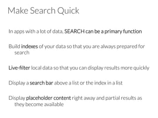 Make Search Quick
In apps with a lot of data, SEARCH can be a primary function

Build indexes of your data so that you are always prepared for
search

Live-ﬁlter local data so that you can display results more quickly

Display a search bar above a list or the index in a list

Display placeholder content right away and partial results as
they become available
 