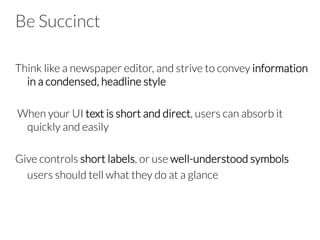 Be Succinct
Think like a newspaper editor, and strive to convey information
in a condensed, headline style

 When your UI text is short and direct, users can absorb it
quickly and easily

Give controls short labels, or use well-understood symbols


users should tell what they do at a glance
 