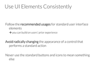 Use UI Elements Consistently

Follow the recommended usages for standard user interface
elements

à you can build on users’ prior experience

Avoid radically changing the appearance of a control that
performs a standard action

Never use the standard buttons and icons to mean something
else
 
