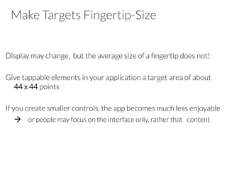 Make Targets Fingertip-Size

Display may change, but the average size of a ﬁngertip does not!

Give tappable elements in your application a target area of about
44 x 44 points

If you create smaller controls, the app becomes much less enjoyable

à 
or people may focus on the interface only, rather that 
content
 