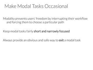 Make Modal Tasks Occasional
Modality prevents users’ freedom by interrupting their workﬂow
and forcing them to choose a particular path

Keep modal tasks fairly short and narrowly focused

Always provide an obvious and safe way to exit a modal task
 