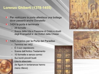 Lorenzo Ghiberti (1378-1455)

   Per realizzare la porta allestisce una bottega
   dove passerà anche Donatello
   1424 la porta è terminata
    – 28 formelle
    – Scene della Vita e Passione di Cristo e ritratti
      degli Evangelisti e dei Dottori della Chiesa


   1425 incarico per la Porta del Paradiso
    –   Termina nel 1452
    –   È il suo capolavoro
    –   Scene dall’Antico Testamento
    –   10 formelle e senza cornici
    –   Sui bordi piccoli busti
    –   Usa lo stiacciato
        (le figure in lontananza hanno
        meno rilievo)
 
