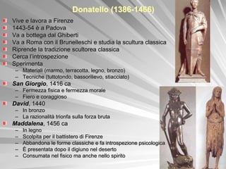 Donatello (1386-1466)
Vive e lavora a Firenze
1443-54 è a Padova
Va a bottega dal Ghiberti
Va a Roma con il Brunelleschi e studia la scultura classica
Riprende la tradizione scultorea classica
Cerca l’introspezione
Sperimenta
 – Materiali (marmo, terracotta, legno, bronzo)
 – Tecniche (tuttotondo, bassorilievo, stiacciato)
San Giorgio, 1416 ca
 – Fermezza fisica e fermezza morale
 – Fiero e coraggioso
David, 1440
 – In bronzo
 – La razionalità trionfa sulla forza bruta
Maddalena, 1456 ca
 –   In legno
 –   Scolpita per il battistero di Firenze
 –   Abbandona le forme classiche e fa introspezione psicologica
 –   È presentata dopo il digiuno nel deserto
 –   Consumata nel fisico ma anche nello spirito
 