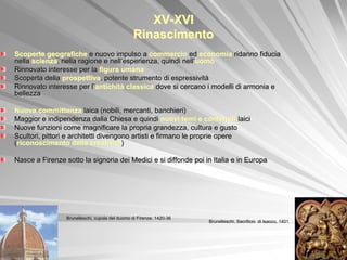 XV-XVI
                                                Rinascimento
Scoperte geografiche e nuovo impulso a commercio ed economia ridanno fiducia
nella scienza, nella ragione e nell’esperienza, quindi nell’uomo
Rinnovato interesse per la figura umana
Scoperta della prospettiva, potente strumento di espressività
Rinnovato interesse per l’antichità classica dove si cercano i modelli di armonia e
bellezza

Nuova committenza laica (nobili, mercanti, banchieri)
Maggior e indipendenza dalla Chiesa e quindi nuovi temi e contenuti laici
Nuove funzioni come magnificare la propria grandezza, cultura e gusto
Scultori, pittori e architetti divengono artisti e firmano le proprie opere
(riconoscimento della creatività)

Nasce a Firenze sotto la signoria dei Medici e si diffonde poi in Italia e in Europa




                 Brunelleschi, cupola del duomo di Firenze, 1420-36
                                                                      Brunelleschi, Sacrificio di Isacco, 1401
 