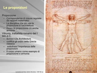 Le proporzioni

Proporzione
 – Corrispondenze di misure regolate
   da rapporti matematici
 – La disciplina che più usa la
   proporzione è l’architettura
 – Dove c’è proporzione c’è anche
   armonia
Vitruvio, trattatista romano del I
sec.a.C.
 – Scrive il De Architectura
 – codifica gli ordini della Grecia
   classica
 – sottolinea l’importanza delle
   proporzioni
 – Il corpo umano come esempio di
   proporzione e armonia




            Leonardo da Vinci, Uomo vitruviano, 1487-90 ca
 