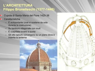 L’ARCHITETTURA
Filippo Brunelleschi (1377-1446)
Cupola di Santa Maria del Fiore 1420-36
Caratteristiche
 – È autoportante (cioè si sostiene da sola
   durante la costruzione)
 – Su tamburo ottagonale con oculi
 – È cuspidata ovvero a punta
 – Gli otto spicchi convergono su un piano dove è
   inserita la lanterna
 
