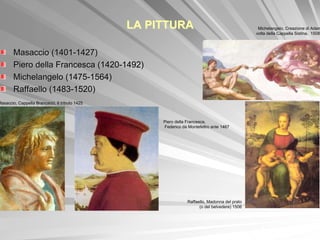 LA PITTURA                                       Michelangelo, Creazione di Adam
                                                                                                volta della Cappella Sistina, 1508-



        Masaccio (1401-1427)
        Piero della Francesca (1420-1492)
        Michelangelo (1475-1564)
        Raffaello (1483-1520)
Masaccio, Cappella Brancacci, Il tributo 1425



                                                     Piero della Francesca,
                                                     Federico da Montefeltro ante 1467




                                                                 Raffaello, Madonna del prato
                                                                       (o del belvedere) 1506
 