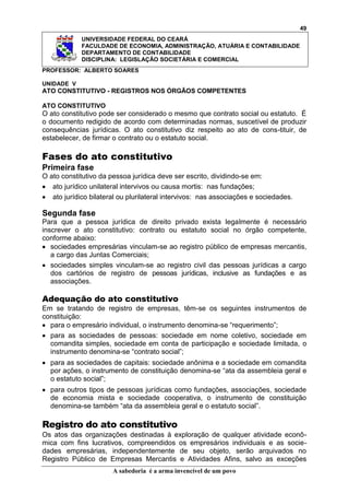 49
UNIVERSIDADE FEDERAL DO CEARÁ
FACULDADE DE ECONOMIA, ADMINISTRAÇÃO, ATUÁRIA E CONTABILIDADE
DEPARTAMENTO DE CONTABILIDADE
DISCIPLINA: LEGISLAÇÃO SOCIETÁRIA E COMERCIAL
PROFESSOR: ALBERTO SOARES
UNIDADE V

ATO CONSTITUTIVO - REGISTROS NOS ÓRGÃOS COMPETENTES
ATO CONSTITUTIVO

O ato constitutivo pode ser considerado o mesmo que contrato social ou estatuto. É
o documento redigido de acordo com determinadas normas, suscetível de produzir
consequências jurídicas. O ato constitutivo diz respeito ao ato de cons-tituir, de
estabelecer, de firmar o contrato ou o estatuto social.

Fases do ato constitutivo
Primeira fase
O ato constitutivo da pessoa jurídica deve ser escrito, dividindo-se em:
ato jurídico unilateral intervivos ou causa mortis: nas fundações;
ato jurídico bilateral ou plurilateral intervivos: nas associações e sociedades.

Segunda fase
Para que a pessoa jurídica de direito privado exista legalmente é necessário
inscrever o ato constitutivo: contrato ou estatuto social no órgão competente,
conforme abaixo:
sociedades empresárias vinculam-se ao registro público de empresas mercantis,
a cargo das Juntas Comerciais;
sociedades simples vinculam-se ao registro civil das pessoas jurídicas a cargo
dos cartórios de registro de pessoas jurídicas, inclusive as fundações e as
associações.

Adequação do ato constitutivo
Em se tratando de registro de empresas, têm-se os seguintes instrumentos de
constituição:
para o empresário individual, o instrumento denomina-se ―requerimento‖;
para as sociedades de pessoas: sociedade em nome coletivo, sociedade em
comandita simples, sociedade em conta de participação e sociedade limitada, o
instrumento denomina-se ―contrato social‖;
para as sociedades de capitais: sociedade anônima e a sociedade em comandita
por ações, o instrumento de constituição denomina-se ―ata da assembleia geral e
o estatuto social‖;
para outros tipos de pessoas jurídicas como fundações, associações, sociedade
de economia mista e sociedade cooperativa, o instrumento de constituição
denomina-se também ―ata da assembleia geral e o estatuto social‖.

Registro do ato constitutivo
Os atos das organizações destinadas à exploração de qualquer atividade econômica com fins lucrativos, compreendidos os empresários individuais e as sociedades empresárias, independentemente de seu objeto, serão arquivados no
Registro Público de Empresas Mercantis e Atividades Afins, salvo as exceções
A sabedoria é a arma invencível de um povo

 