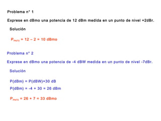 Problema n° 1
Exprese en dBmo una potencia de 12 dBm medida en un punto de nivel +2dBr.
Solución
PPNT0 = 12 – 2 = 10 dBmo
Problema n° 2
Exprese en dBmo una potencia de -4 dBW medida en un punto de nivel -7dBr.
Solución
P(dBm) = P(dBW)+30 dB
P(dBm) = -4 + 30 = 26 dBm
PPNT0 = 26 + 7 = 33 dBmo
 
