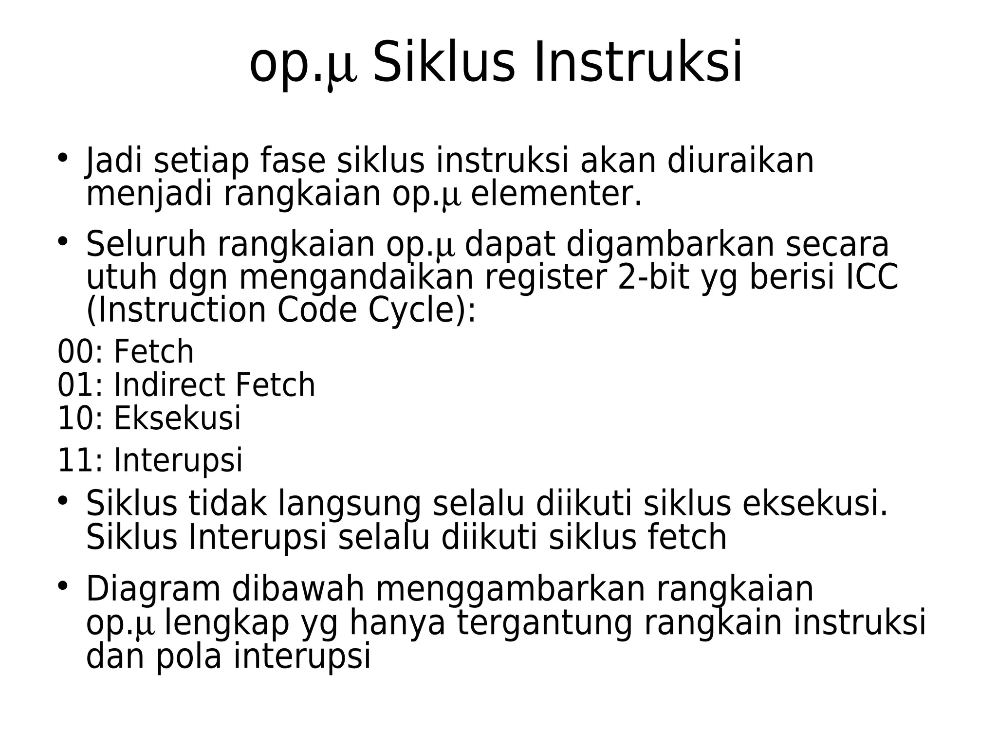 op.m Siklus Instruksi 
 Jadi setiap fase siklus instruksi akan diuraikan 
menjadi rangkaian op.m elementer. 
 Seluruh rangkaian op.m dapat digambarkan secara 
utuh dgn mengandaikan register 2-bit yg berisi ICC 
(Instruction Code Cycle): 
00: Fetch 
01: Indirect Fetch 
10: Eksekusi 
11: Interupsi 
 Siklus tidak langsung selalu diikuti siklus eksekusi. 
Siklus Interupsi selalu diikuti siklus fetch 
 Diagram dibawah menggambarkan rangkaian 
op.m lengkap yg hanya tergantung rangkain instruksi 
dan pola interupsi 
 