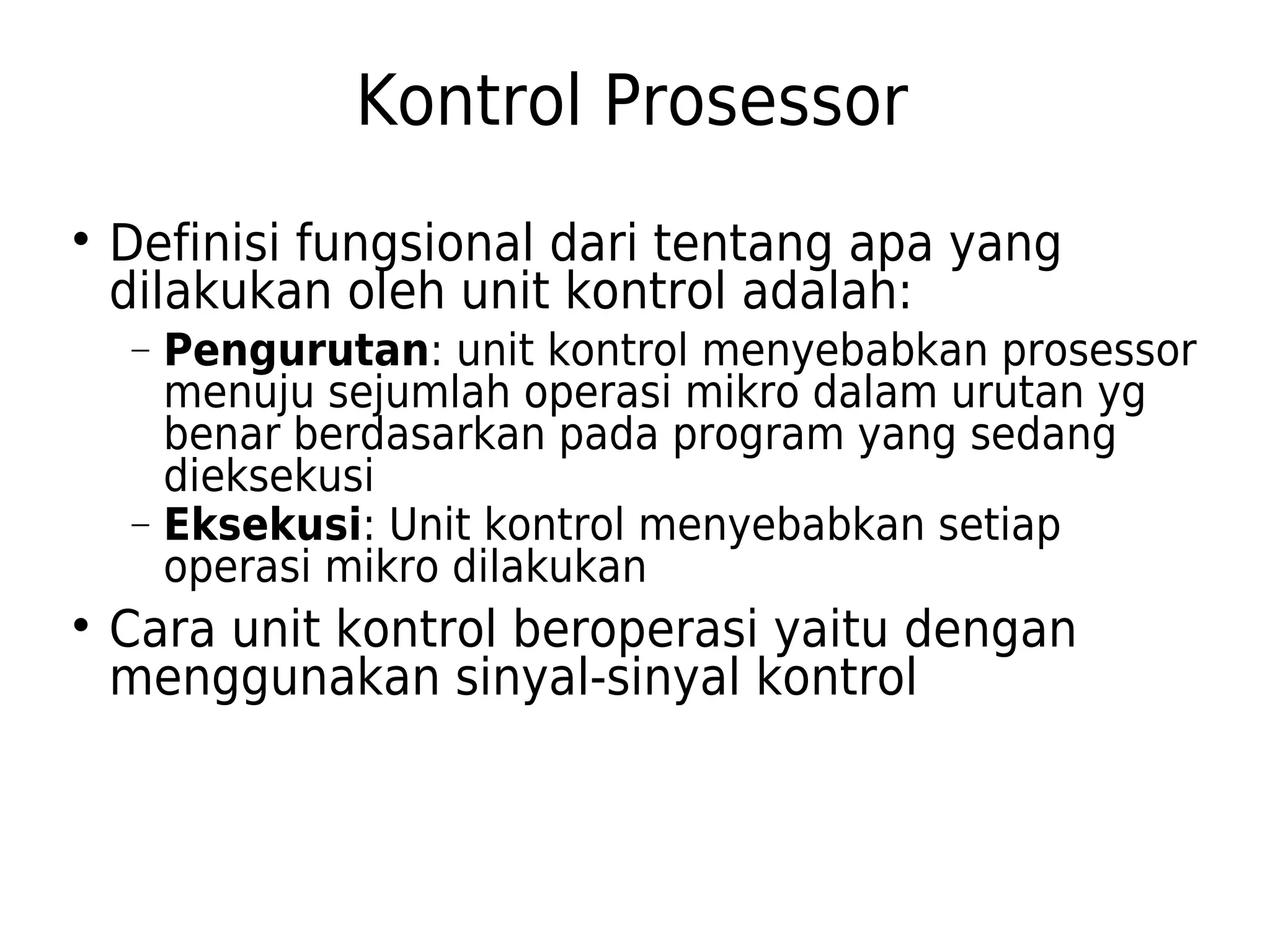 Kontrol Prosessor 
 Definisi fungsional dari tentang apa yang 
dilakukan oleh unit kontrol adalah: 
- Pengurutan: unit kontrol menyebabkan prosessor 
menuju sejumlah operasi mikro dalam urutan yg 
benar berdasarkan pada program yang sedang 
dieksekusi 
- Eksekusi: Unit kontrol menyebabkan setiap 
operasi mikro dilakukan 
 Cara unit kontrol beroperasi yaitu dengan 
menggunakan sinyal-sinyal kontrol 
 