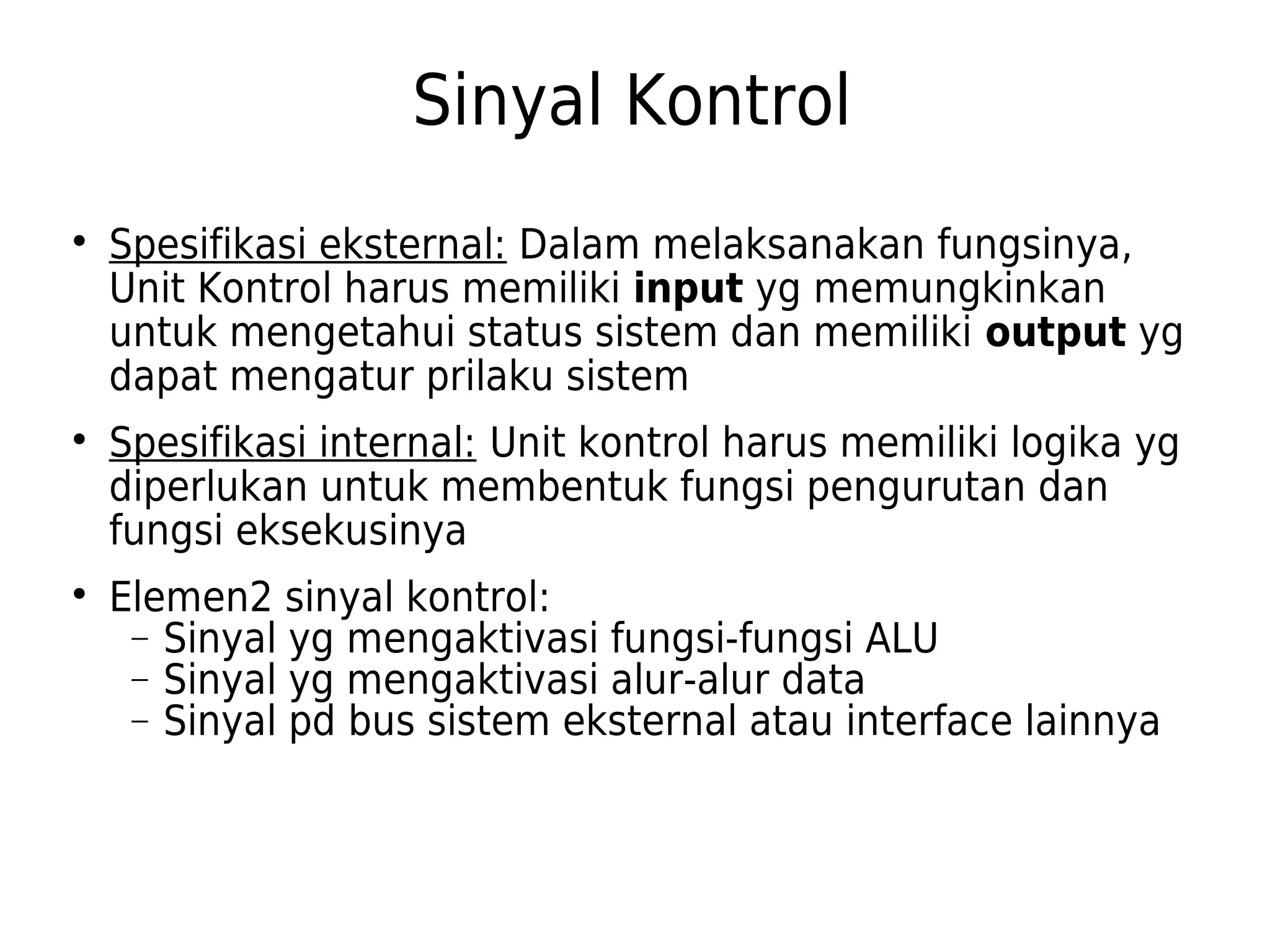 Sinyal Kontrol 
 Spesifikasi eksternal: Dalam melaksanakan fungsinya, 
Unit Kontrol harus memiliki input yg memungkinkan 
untuk mengetahui status sistem dan memiliki output yg 
dapat mengatur prilaku sistem 
 Spesifikasi internal: Unit kontrol harus memiliki logika yg 
diperlukan untuk membentuk fungsi pengurutan dan 
fungsi eksekusinya 
 Elemen2 sinyal kontrol: 
- Sinyal yg mengaktivasi fungsi-fungsi ALU 
- Sinyal yg mengaktivasi alur-alur data 
- Sinyal pd bus sistem eksternal atau interface lainnya 
 