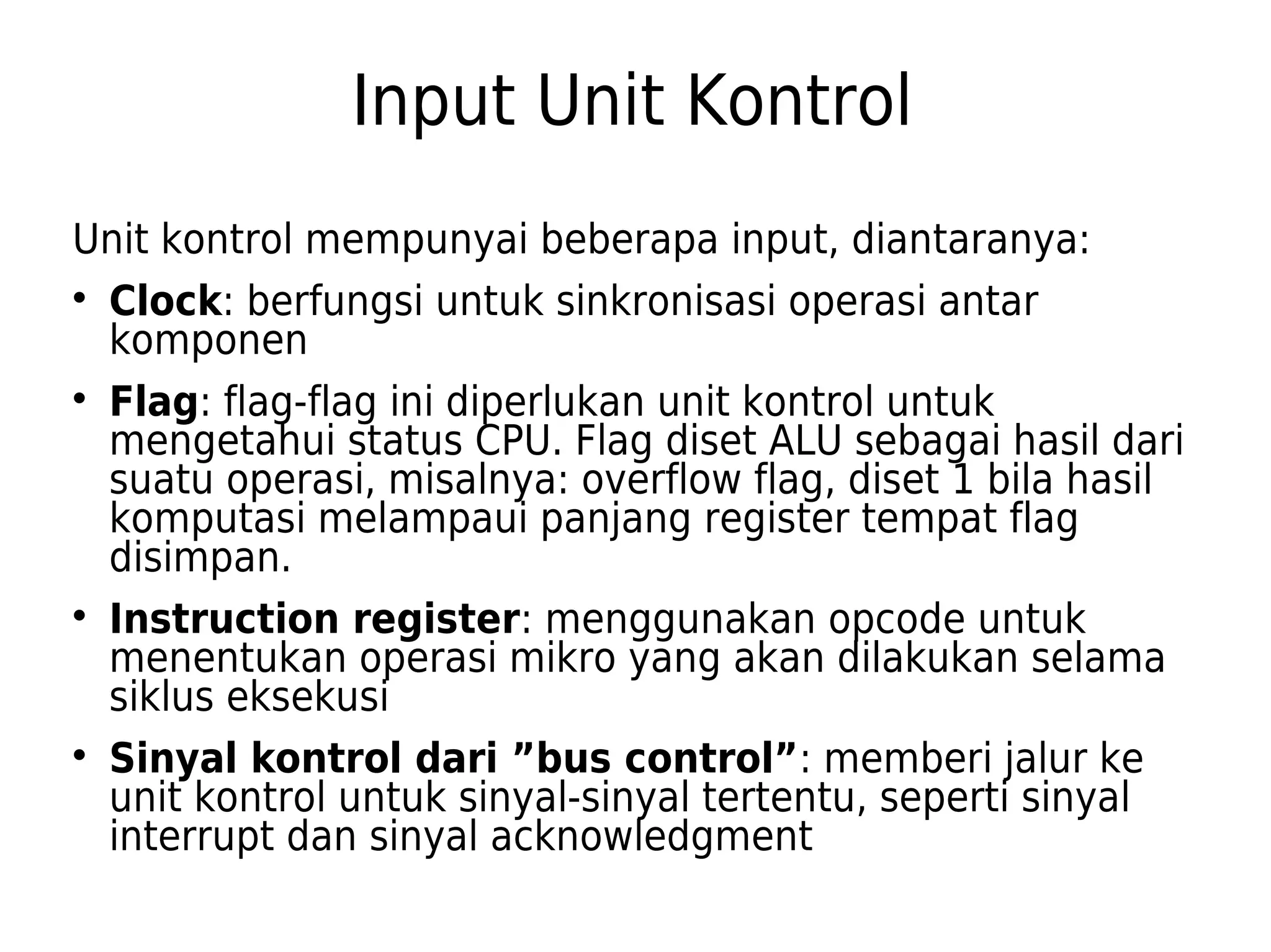 Input Unit Kontrol 
Unit kontrol mempunyai beberapa input, diantaranya: 
 Clock: berfungsi untuk sinkronisasi operasi antar 
komponen 
 Flag: flag-flag ini diperlukan unit kontrol untuk 
mengetahui status CPU. Flag diset ALU sebagai hasil dari 
suatu operasi, misalnya: overflow flag, diset 1 bila hasil 
komputasi melampaui panjang register tempat flag 
disimpan. 
 Instruction register: menggunakan opcode untuk 
menentukan operasi mikro yang akan dilakukan selama 
siklus eksekusi 
 Sinyal kontrol dari ”bus control”: memberi jalur ke 
unit kontrol untuk sinyal-sinyal tertentu, seperti sinyal 
interrupt dan sinyal acknowledgment 
 
